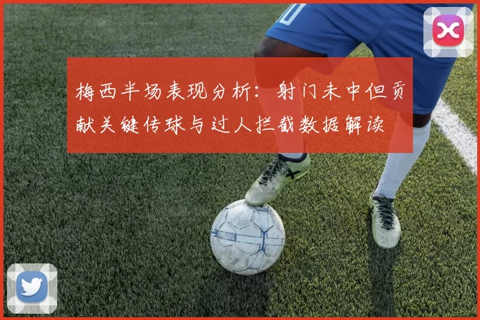 梅西半场表现分析：射门未中但贡献关键传球与过人拦截数据解读