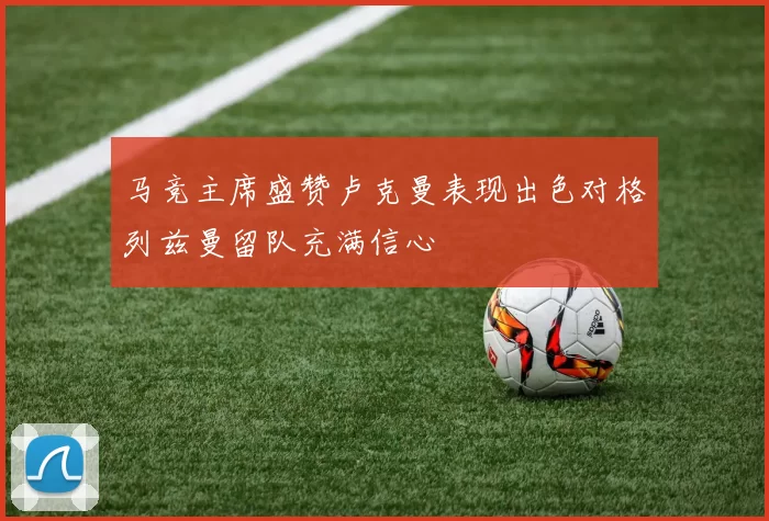 马竞主席盛赞卢克曼表现出色对格列兹曼留队充满信心