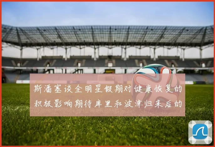 斯潘塞谈全明星假期对健康恢复的积极影响期待库里和波津归来后的全新面貌