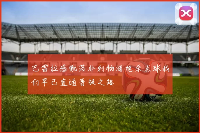 巴雷拉感慨若非利物浦绝杀点球我们早已直通晋级之路