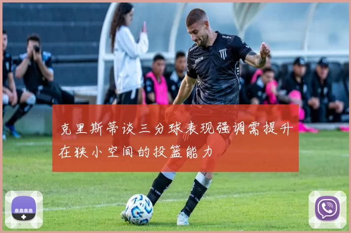 克里斯蒂谈三分球表现强调需提升在狭小空间的投篮能力