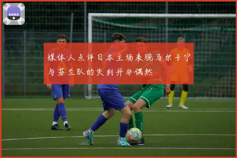 媒体人点评日本主场表现马尔卡宁与芬兰队的失利并非偶然
