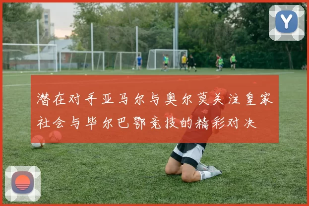 潜在对手亚马尔与奥尔莫关注皇家社会与毕尔巴鄂竞技的精彩对决