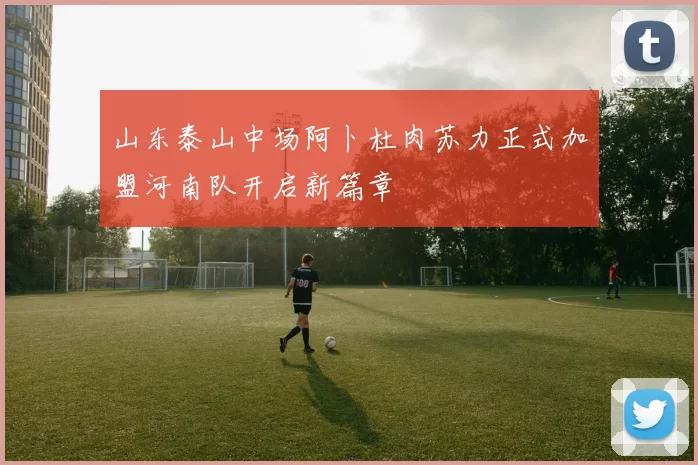 山东泰山中场阿卜杜肉苏力正式加盟河南队开启新篇章