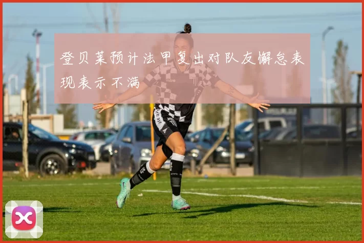 登贝莱预计法甲复出对队友懈怠表现表示不满