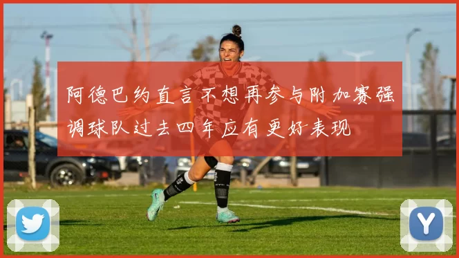 阿德巴约直言不想再参与附加赛强调球队过去四年应有更好表现