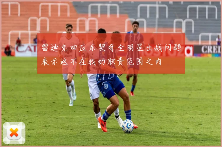 雷迪克回应东契奇全明星出战问题表示这不在我的职责范围之内