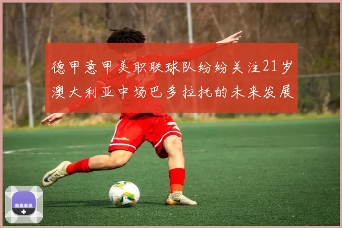 德甲意甲美职联球队纷纷关注21岁澳大利亚中场巴多拉托的未来发展