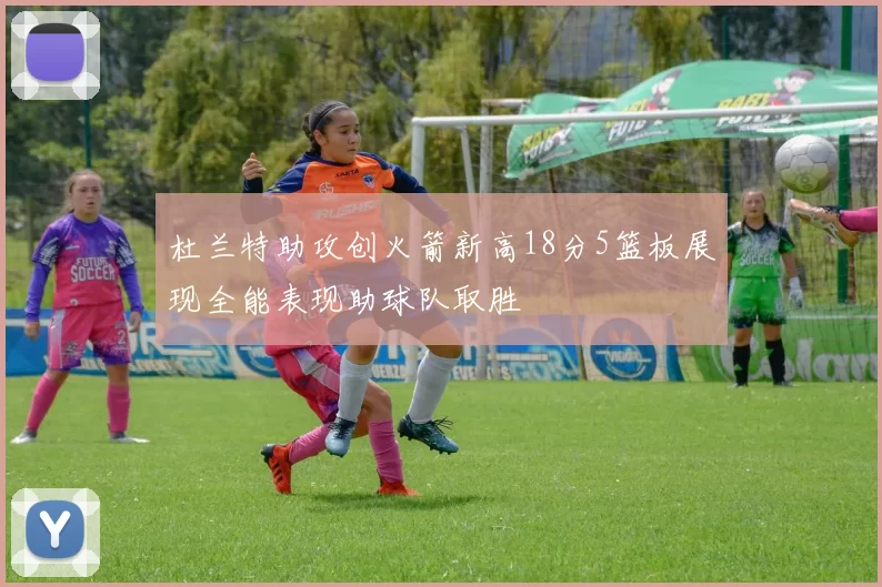 杜兰特助攻创火箭新高18分5篮板展现全能表现助球队取胜