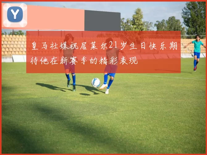 皇马社媒祝居莱尔21岁生日快乐期待他在新赛季的精彩表现
