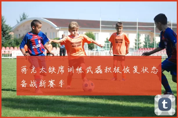 蒋光太缺席训练武磊积极恢复状态备战新赛季