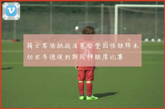 骑士客场挑战活塞哈登因伤缺阵米切尔韦德埃利斯同样缺席比赛