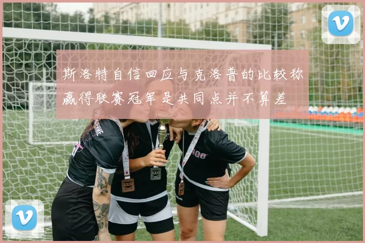 斯洛特自信回应与克洛普的比较称赢得联赛冠军是共同点并不算差