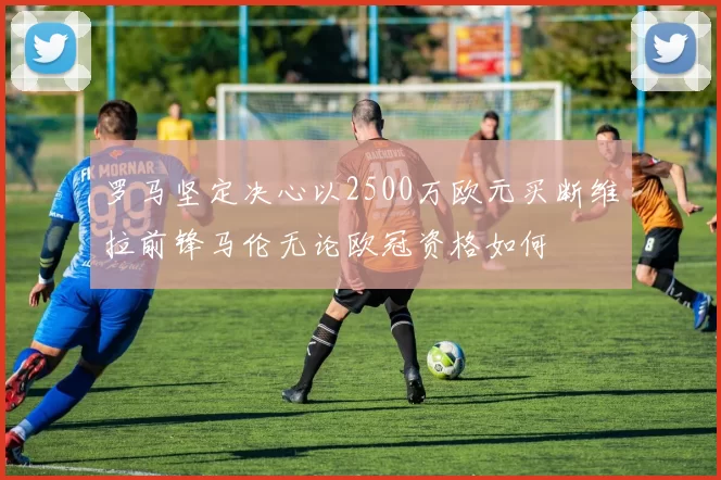 罗马坚定决心以2500万欧元买断维拉前锋马伦无论欧冠资格如何