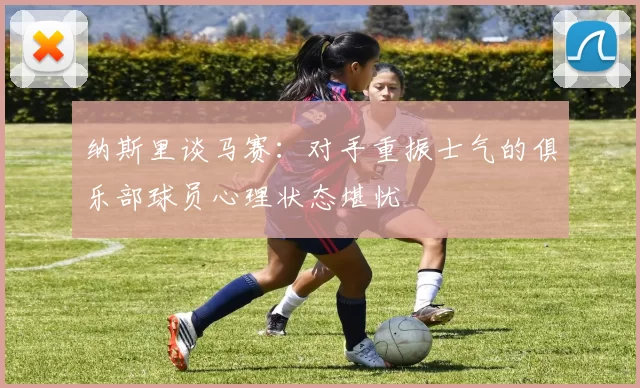 纳斯里谈马赛：对手重振士气的俱乐部球员心理状态堪忧