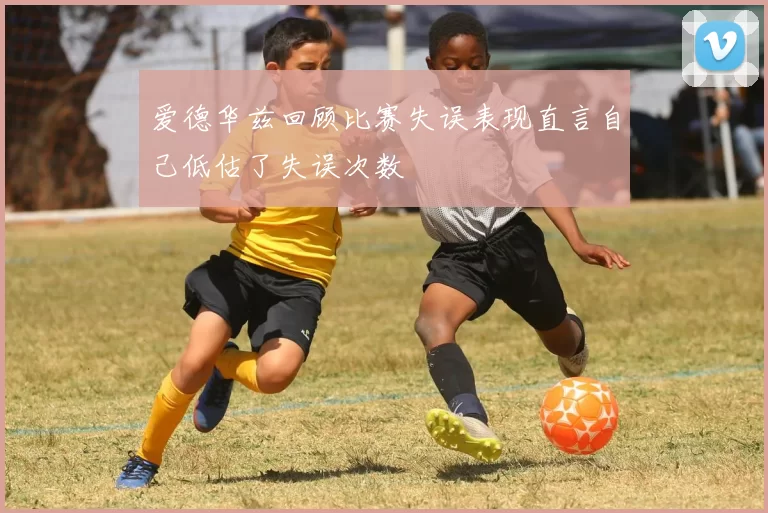 爱德华兹回顾比赛失误表现直言自己低估了失误次数