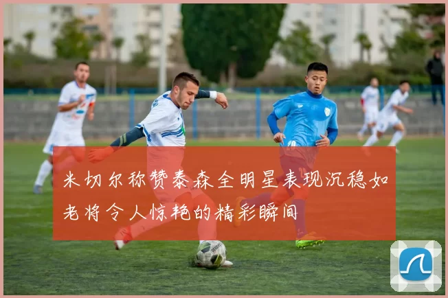 米切尔称赞泰森全明星表现沉稳如老将令人惊艳的精彩瞬间